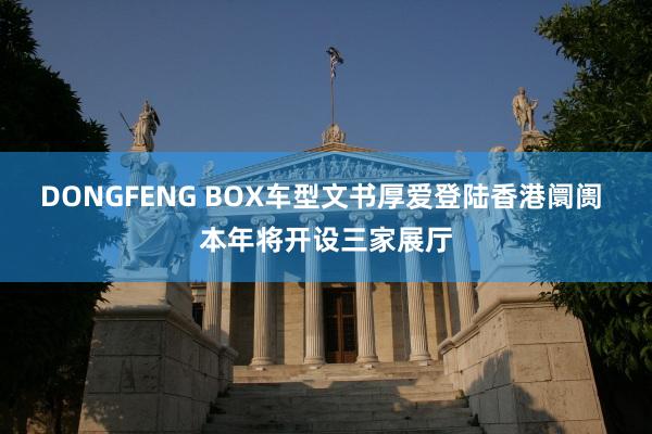 DONGFENG BOX车型文书厚爱登陆香港阛阓 本年将开设三家展厅