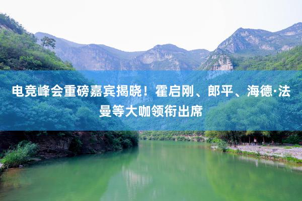 电竞峰会重磅嘉宾揭晓！霍启刚、郎平、海德·法曼等大咖领衔出席