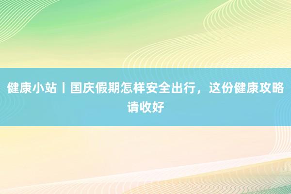 健康小站丨国庆假期怎样安全出行，这份健康攻略请收好