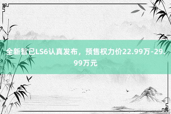 全新智己LS6认真发布，预售权力价22.99万-29.99万元