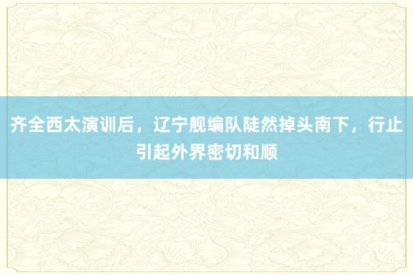 齐全西太演训后，辽宁舰编队陡然掉头南下，行止引起外界密切和顺