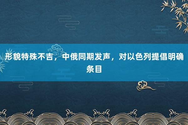 形貌特殊不吉，中俄同期发声，对以色列提倡明确条目