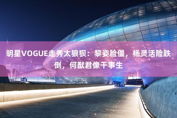 明星VOGUE走秀太狼狈：黎姿脸僵，杨灵活险跌倒，何猷君像干事生