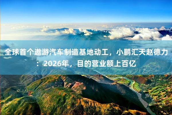 全球首个遨游汽车制造基地动工，小鹏汇天赵德力：2026年，目的营业额上百亿