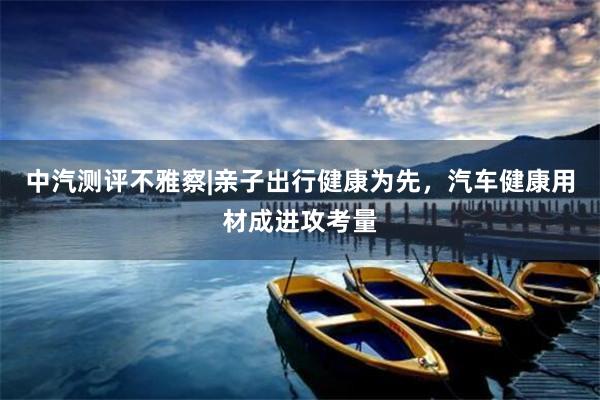 中汽测评不雅察|亲子出行健康为先，汽车健康用材成进攻考量