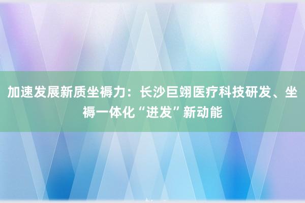 加速发展新质坐褥力：长沙巨翊医疗科技研发、坐褥一体化“迸发”新动能