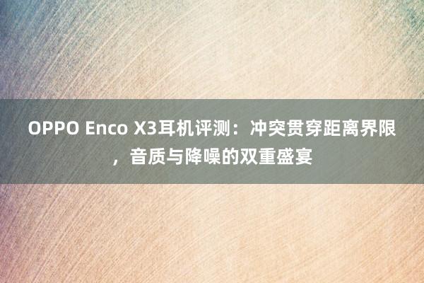 OPPO Enco X3耳机评测：冲突贯穿距离界限，音质与降噪的双重盛宴