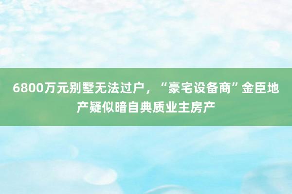 6800万元别墅无法过户，“豪宅设备商”金臣地产疑似暗自典质业主房产