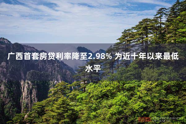 广西首套房贷利率降至2.98% 为近十年以来最低水平