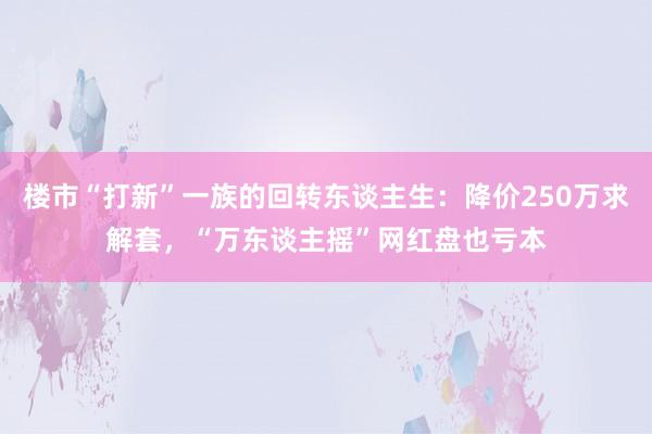 楼市“打新”一族的回转东谈主生：降价250万求解套，“万东谈主摇”网红盘也亏本