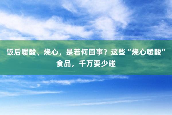 饭后嗳酸、烧心，是若何回事？这些“烧心嗳酸”食品，千万要少碰