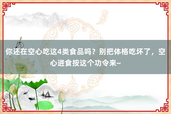 你还在空心吃这4类食品吗？别把体格吃坏了，空心进食按这个功令来~