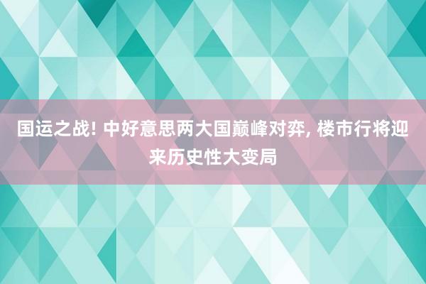 国运之战! 中好意思两大国巅峰对弈, 楼市行将迎来历史性大变局