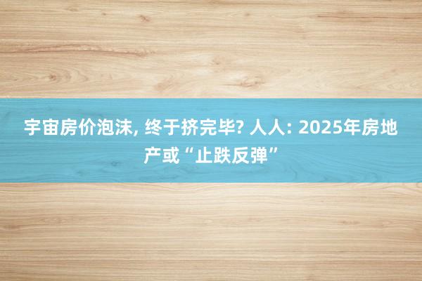 宇宙房价泡沫, 终于挤完毕? 人人: 2025年房地产或“止跌反弹”