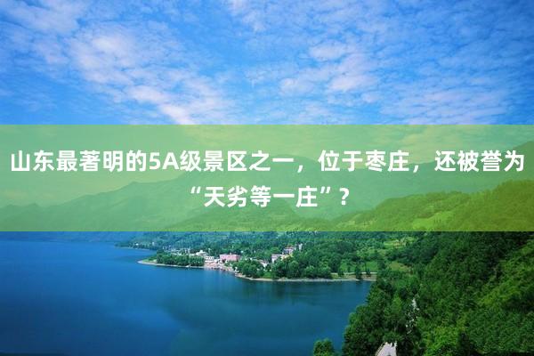 山东最著明的5A级景区之一，位于枣庄，还被誉为“天劣等一庄”？