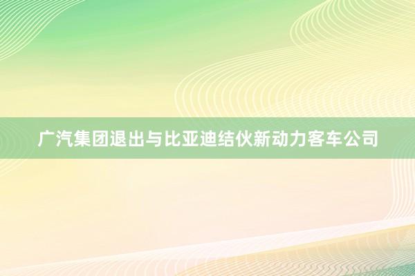 广汽集团退出与比亚迪结伙新动力客车公司