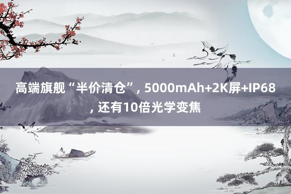 高端旗舰“半价清仓”, 5000mAh+2K屏+IP68, 还有10倍光学变焦