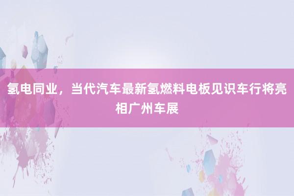 氢电同业，当代汽车最新氢燃料电板见识车行将亮相广州车展