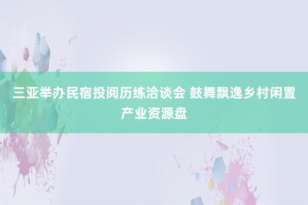 三亚举办民宿投阅历练洽谈会 鼓舞飘逸乡村闲置产业资源盘