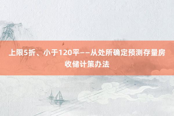 上限5折、小于120平——从处所确定预测存量房收储计策办法